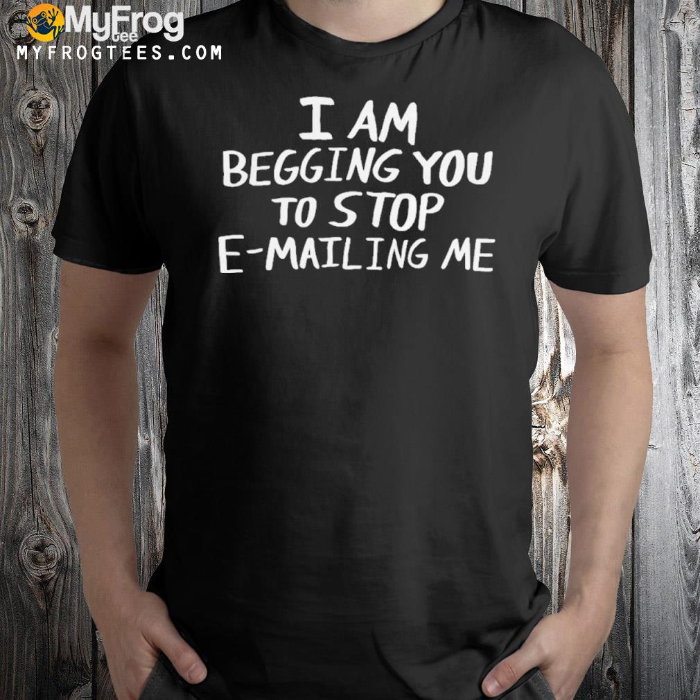 I Am Begging You To Stop E-Mailing Me Shirt
