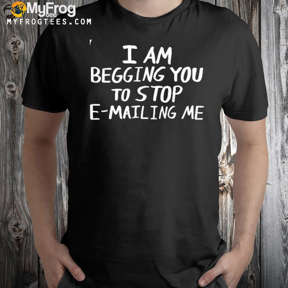 I am begging you to stop emailing me shirt