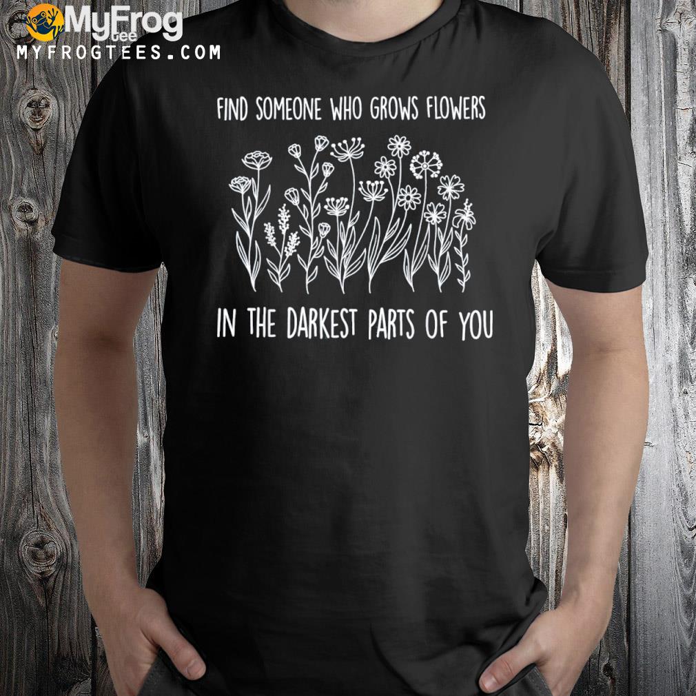 Find someone who grows flowers in the darkest parts of you T-Shirt