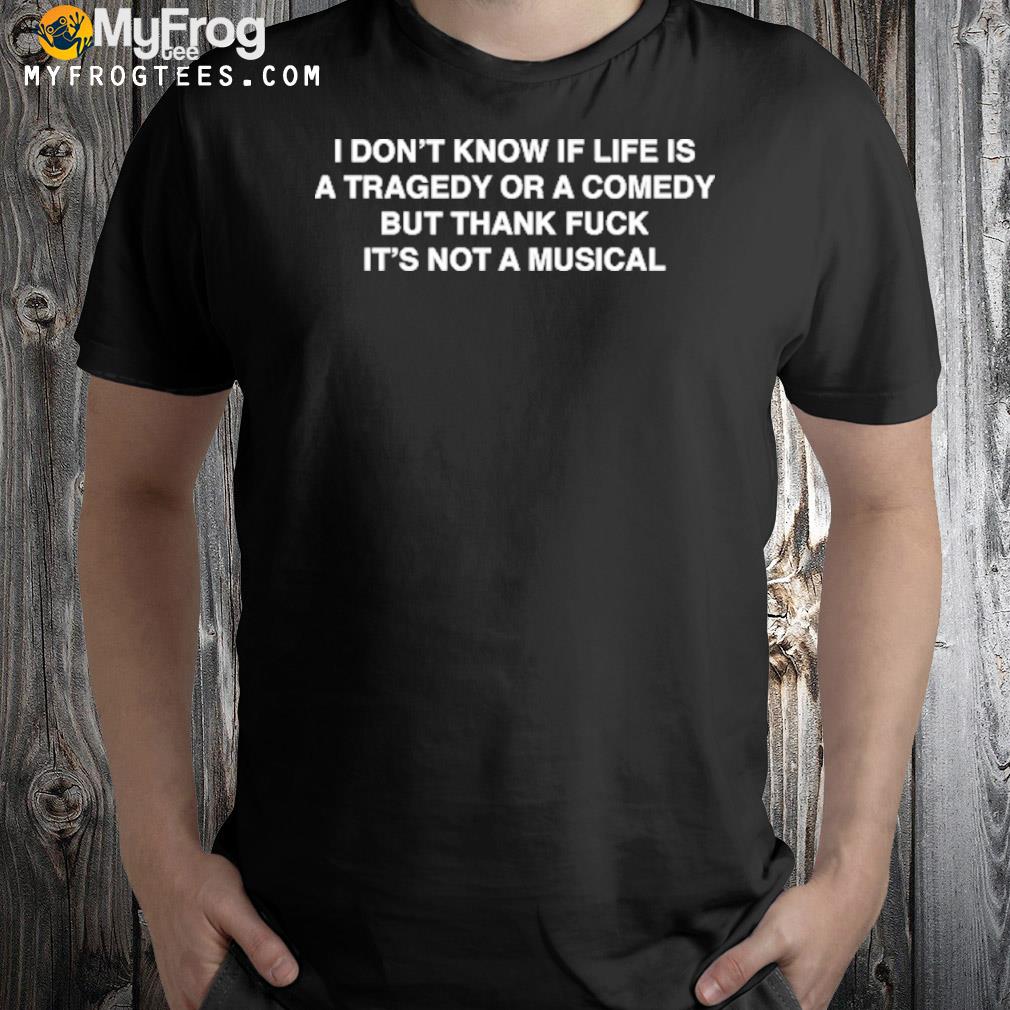 I Don’t Know If Life Is A Tragedy Or A Comedy But Thank Fuck It’s Not A Musical T-Shirt