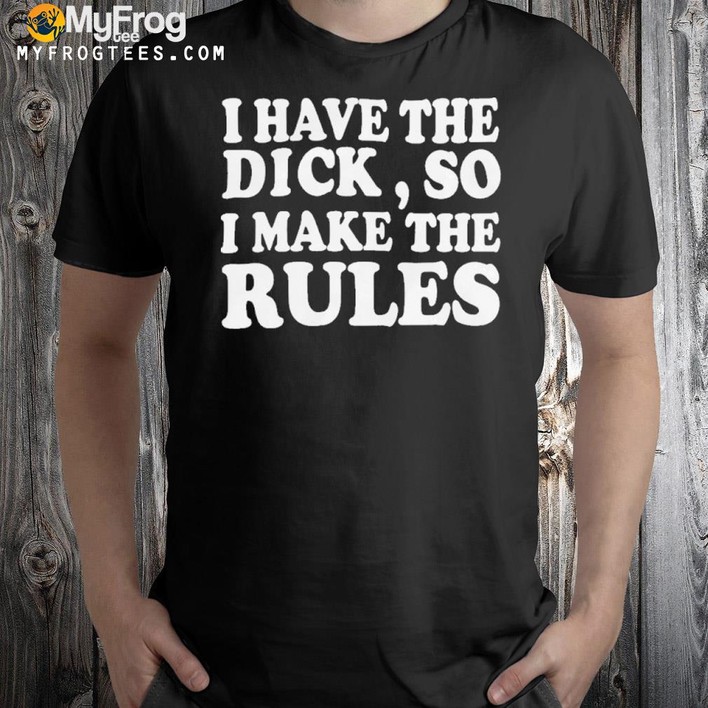 I have the dick so I make the rules shirt