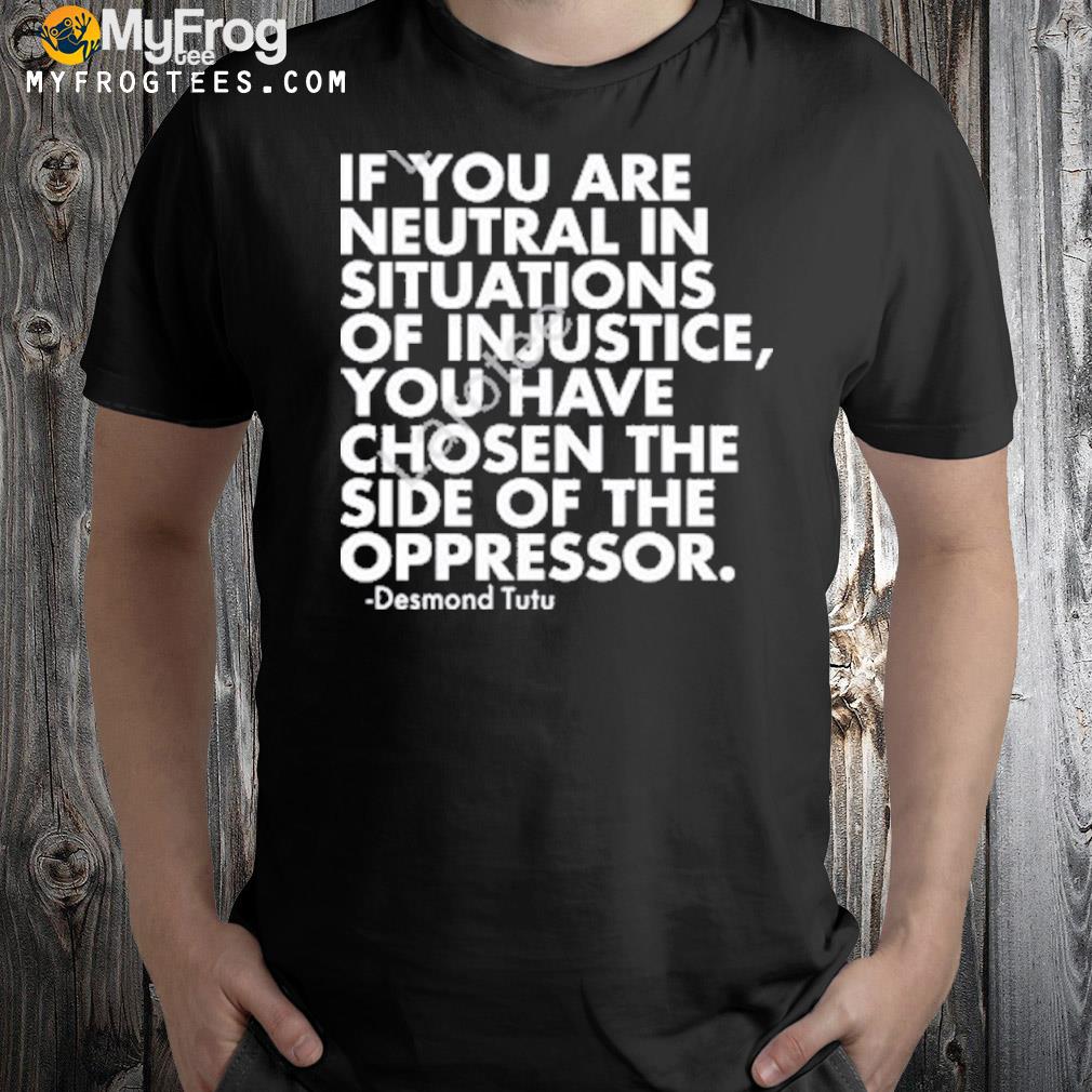 If you are neutral in situations of injustice you have chosen the side of the oppressor shirt