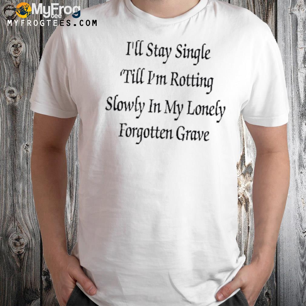 I'll stay single ‘till I'm rotting slowly in my lonely forgotten grave shirt