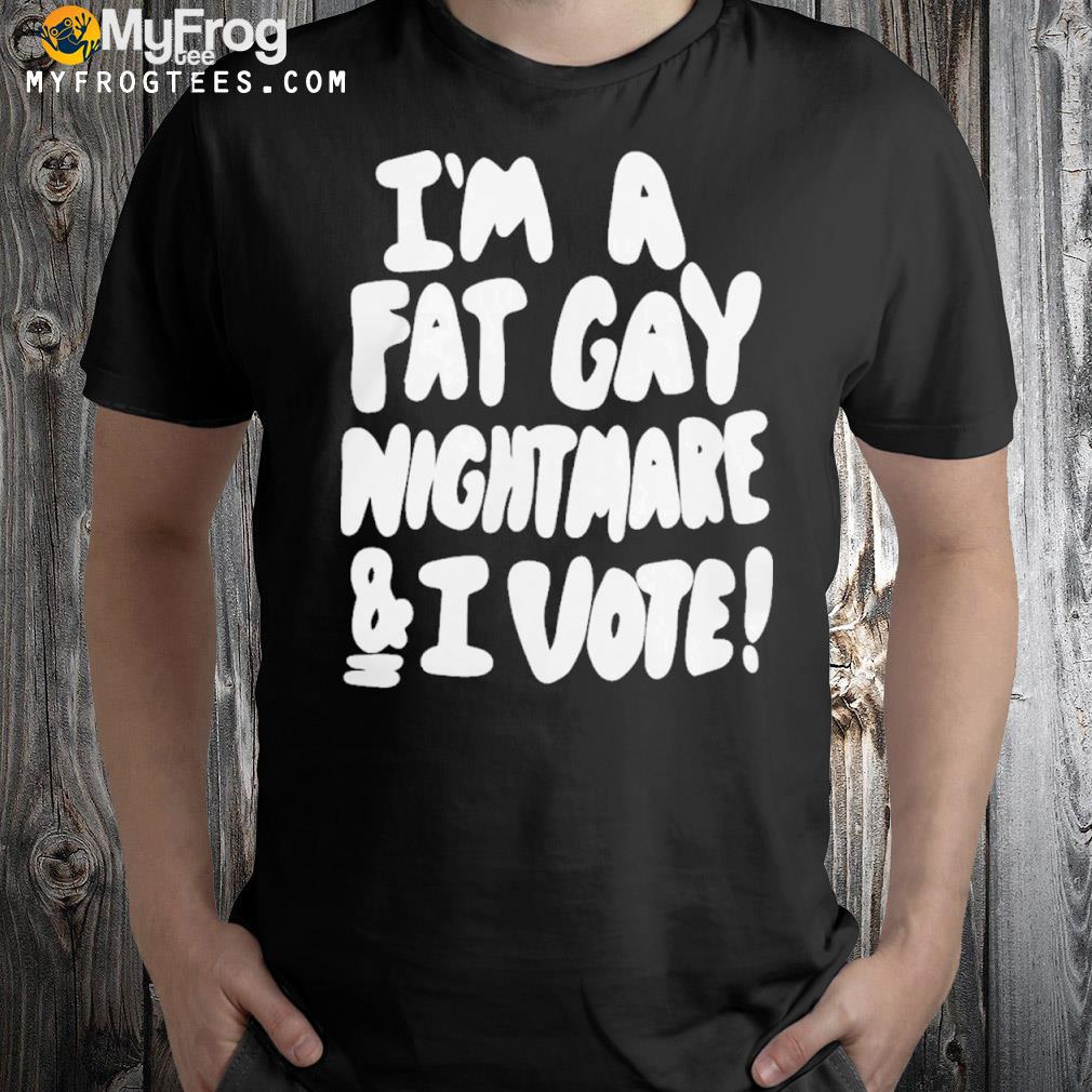 I'm a fat gay nightmare and I vote shirt