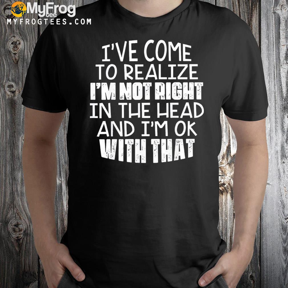 I've come to realize I'm not right in the head and I'm ok 2022 shirt