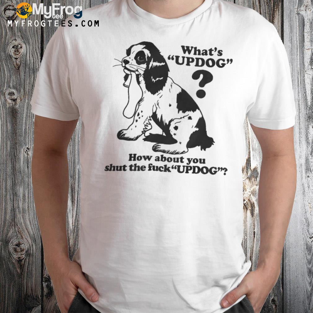 What's updog how about you shut the fuck updog shirt