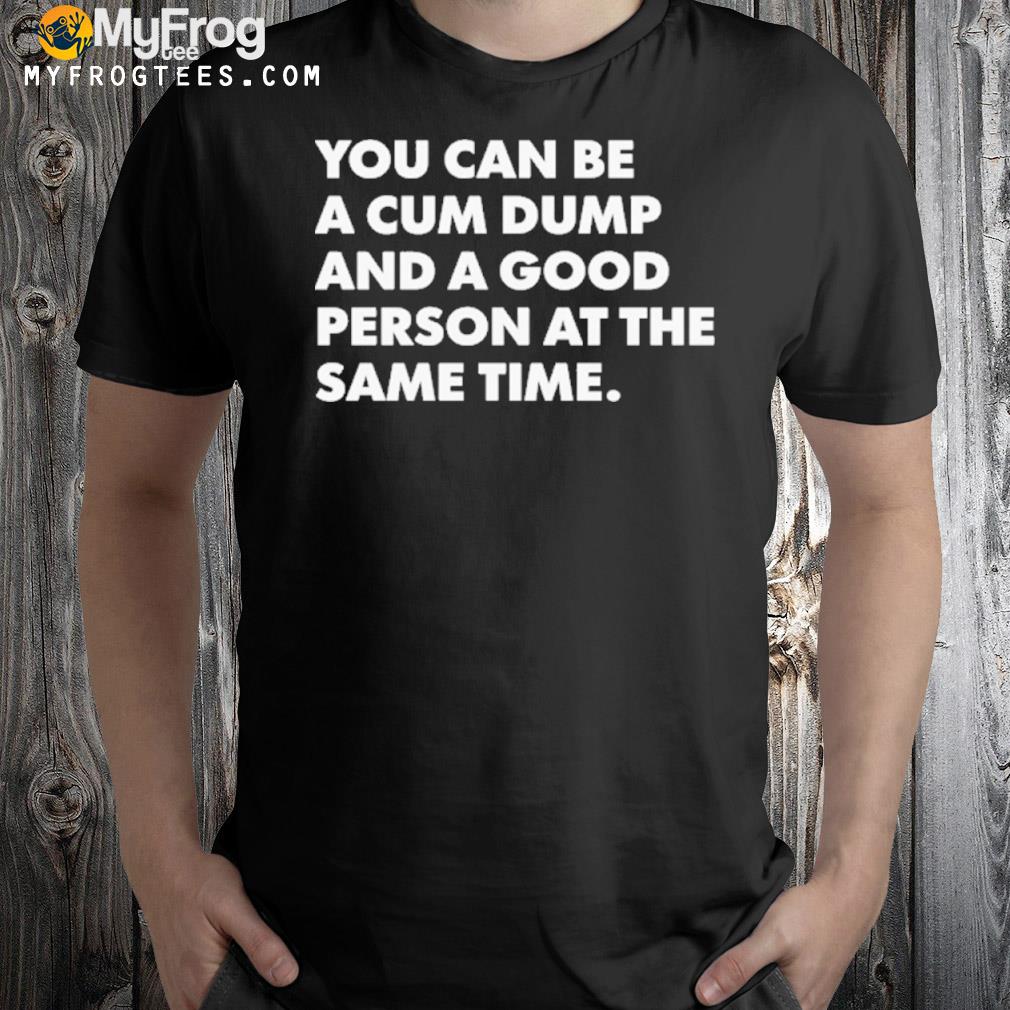 You Can Be A Cum Dump And A Good Person At The Same Time Shirt