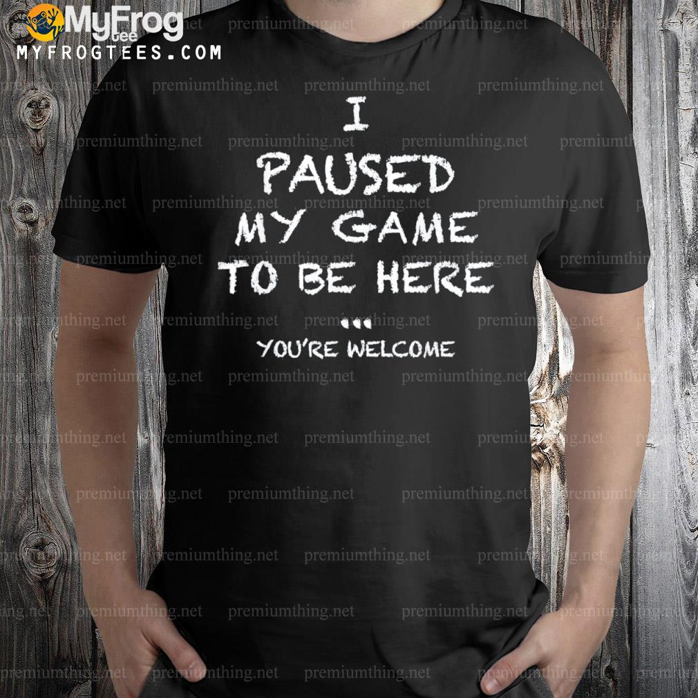 I paused my game to be here … you're welcome shirt