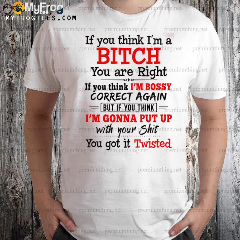 If you think I am a bitch you are right if you think I'm bossy correct again but if you think shirt
