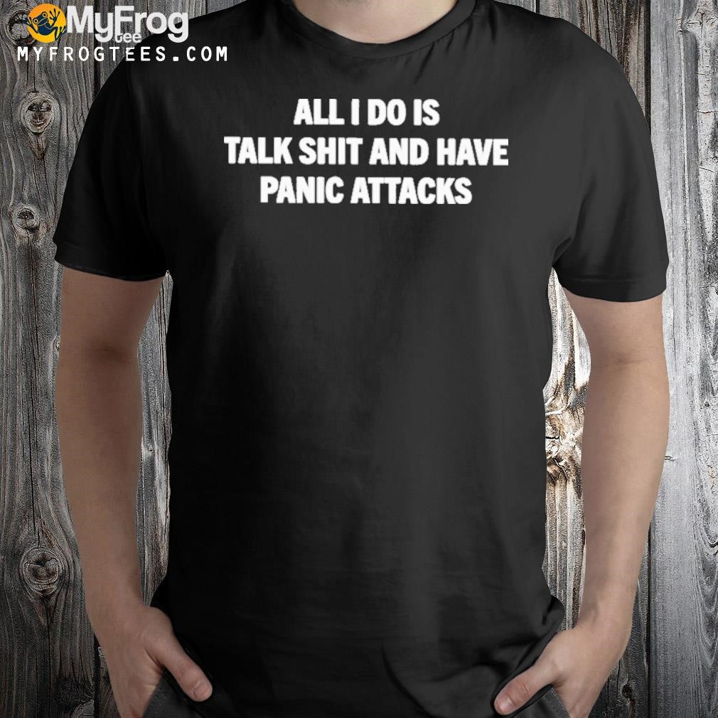 All I Do Is Talk Shit And Have Panic Attacks Shirt