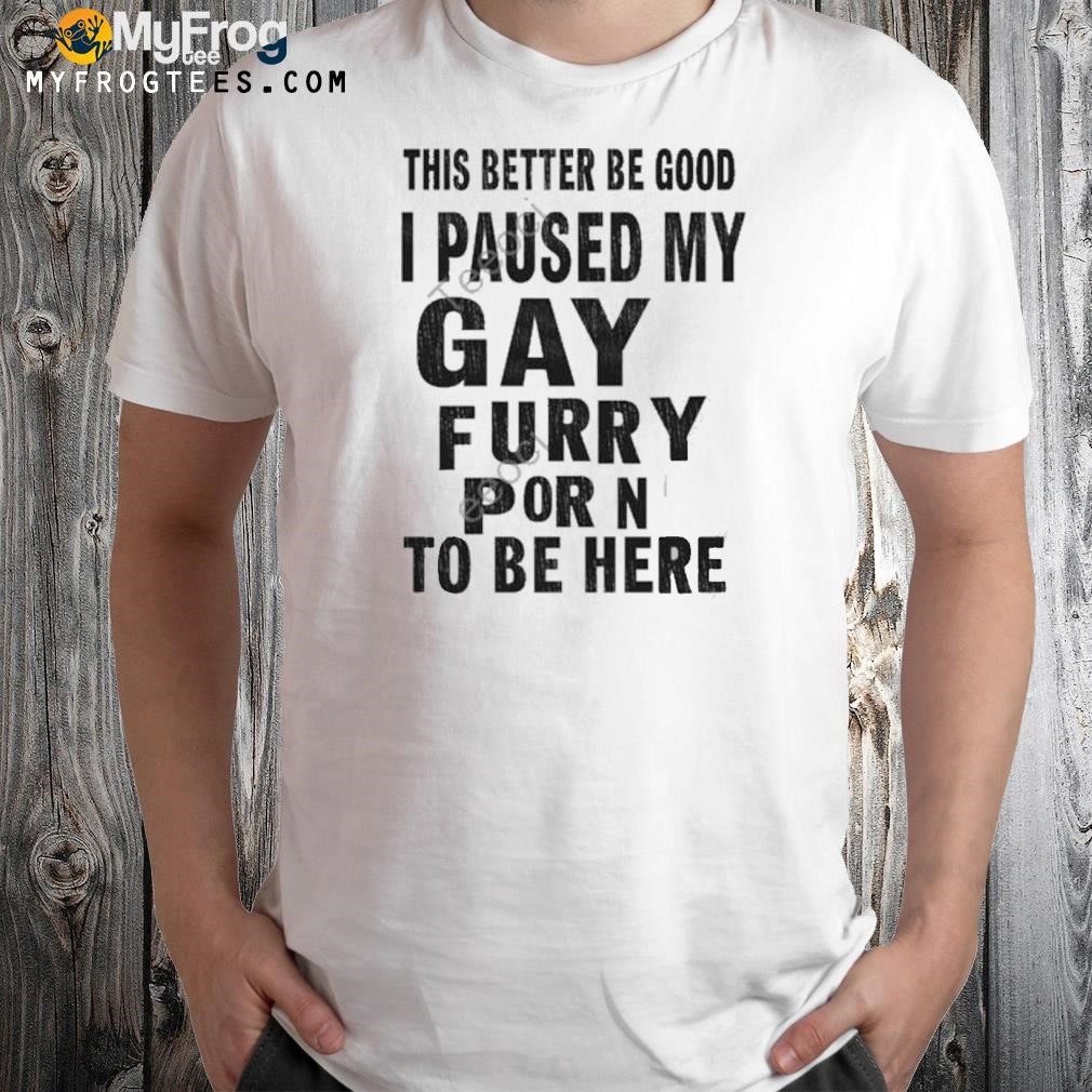 This better be good I paused my gay furry porn to be here shirt