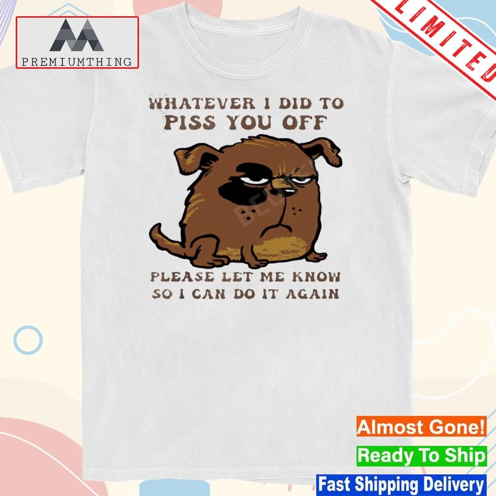 Design dog whatever I did to piss you off please let me know so I can do it again shirt