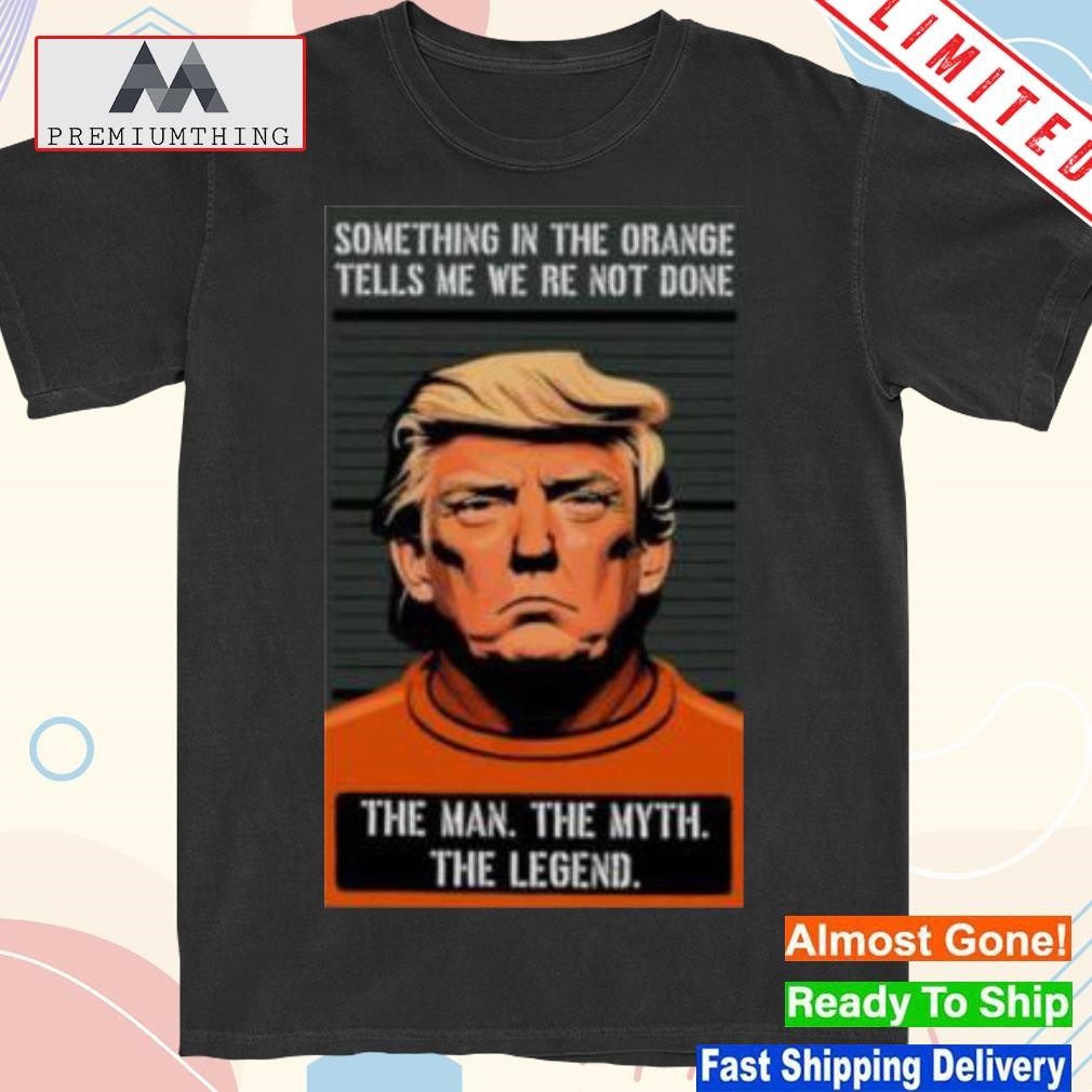 Design trump Something In The Orange Tells Me We’Re Not Done The Man The Myth The Legend shirt