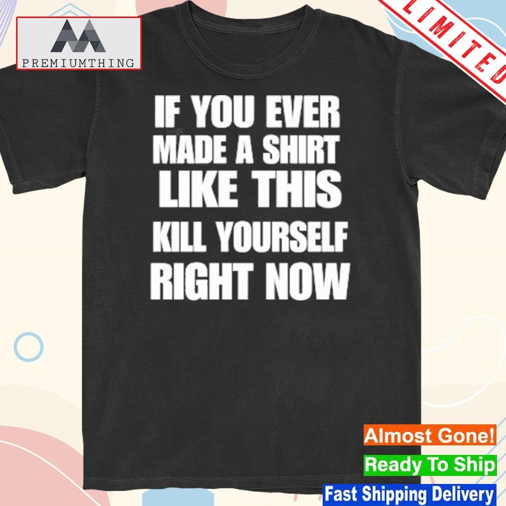 Design if You Ever Made A Shirt Like This Kill Yourself Right Now T-Shirt