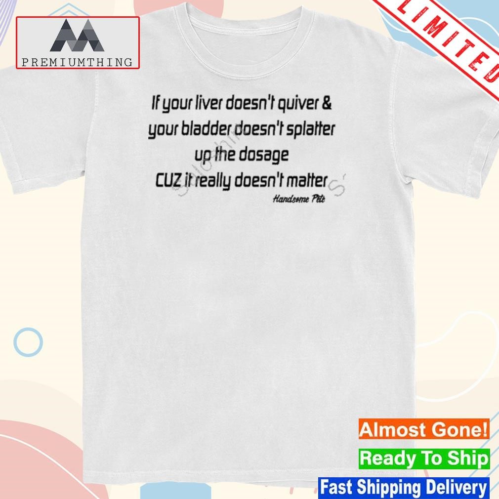 Design if Your Liver Doesn’t Quiver And Your Bladder Doesn’t Splatter Up The Dosage Cuz It Really Doesn’t Matter Shirt