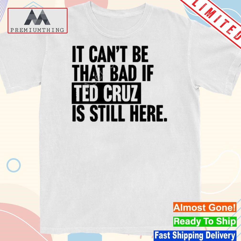 Design it Can’t Be That Bad If Ted Cruz Is Still Here Shirt