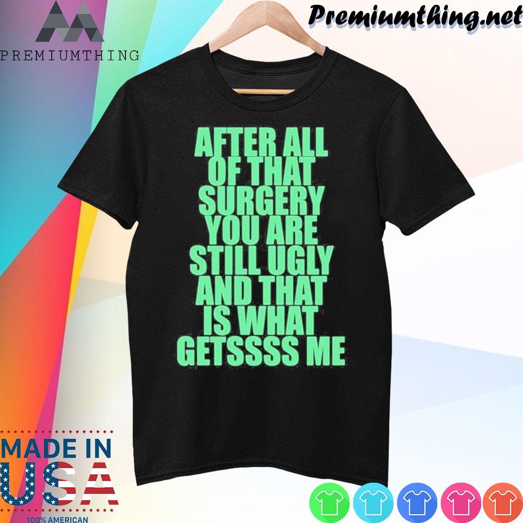 Design After All Of That Surgery You Are Still Ugly And That Is What Gets Me Shirt