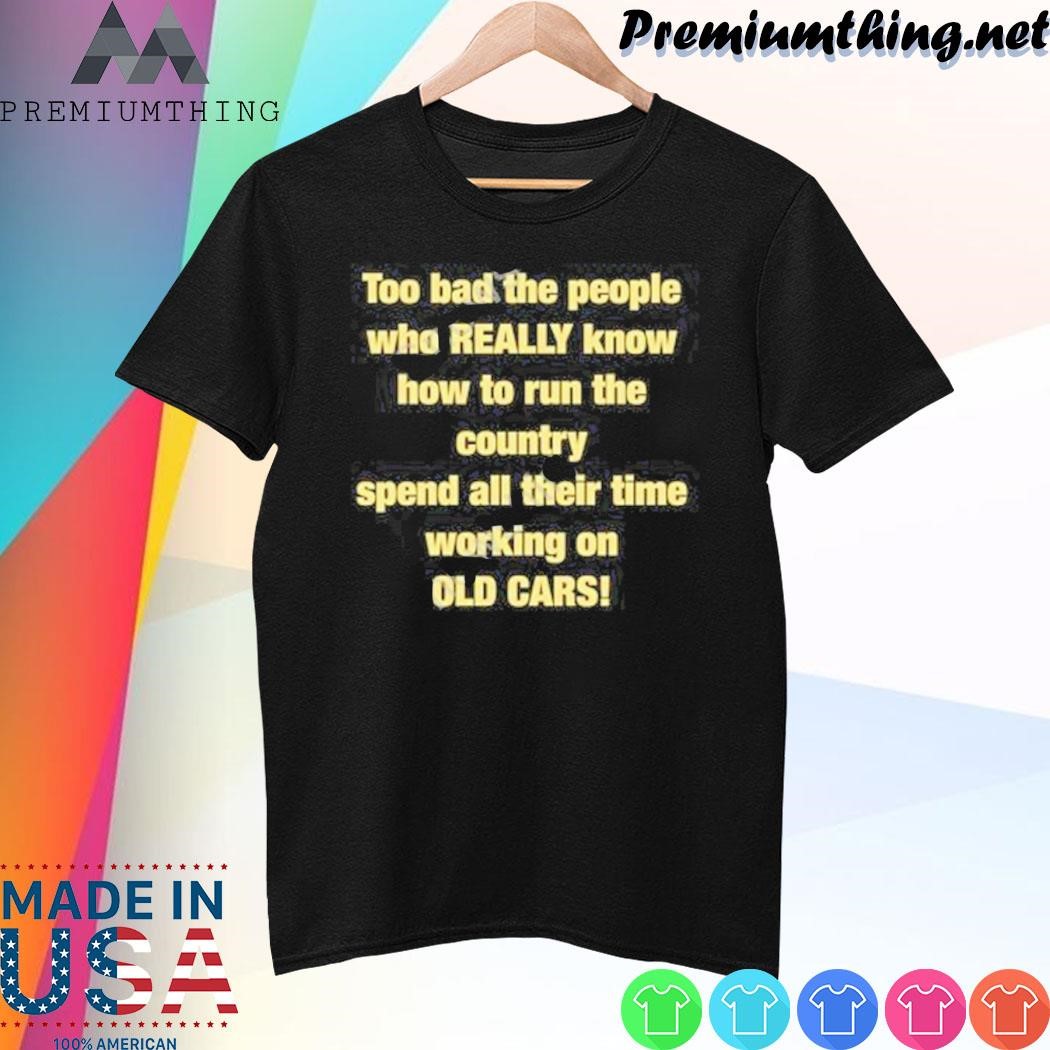 Design Too Bad The People Who Really Know How To Run The Country Spend All Their Time Working On Old Cars Shirt